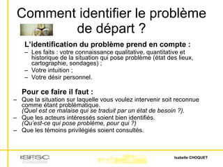 Comment identifier le problème de départ ? L’identification du problème prend en compte :  Les faits : votre connaissance qualitative, quantitative et historique de la situation qui pose problème (état des lieux, cartographie, sondages) ;  Votre intuition ;  Votre désir personnel. Pour ce faire il faut :   Que la situation sur laquelle vous voulez intervenir soit reconnue comme étant problématique. (Quel est ce malaise qui se traduit par un état de besoin ?).   Que les acteurs intéressés soient bien identifiés. (Qu’est-ce qui pose problème, pour qui ?)   Que les témoins privilégiés soient consultés.  