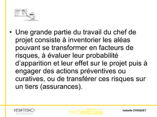Une grande partie du travail du chef de projet consiste à inventorier les aléas pouvant se transformer en facteurs de risques, à évaluer leur probabilité d’apparition et leur effet sur le projet puis à engager des actions préventives ou curatives, ou de transférer ces risques sur un tiers (assurances). 