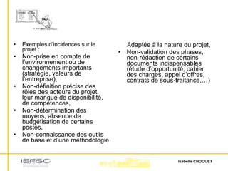Exemples d’incidences sur le projet : Non-prise en compte de l’environnement ou de changements importants (stratégie, valeurs de l’entreprise), Non-définition précise des rôles des acteurs du projet, leur manque de disponibilité, de compétences, Non-détermination des moyens, absence de budgétisation de certains postes,  Non-connaissance des outils de base et d’une méthodologie Adaptée à la nature du projet, Non-validation des phases, non-rédaction de certains documents indispensables (étude d’opportunité, cahier des charges, appel d’offres, contrats de sous-traitance,…) 