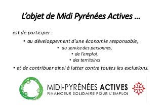 L’objet de Midi Pyrénées Actives …
est de participer :
• au développement d'une économie responsable,
• au service des personnes,
• de l’emploi,
• des territoires
• et de contribuer ainsi à lutter contre toutes les exclusions.
 