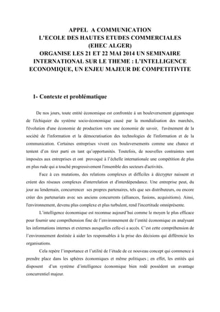 APPEL A COMMUNICATION
L’ECOLE DES HAUTES ETUDES COMMERCIALES
(EHEC ALGER)
ORGANISE LES 21 ET 22 MAI 2014 UN SEMINAIRE
INTERNATIONAL SUR LE THEME : L’INTELLIGENCE
ECONOMIQUE, UN ENJEU MAJEUR DE COMPETITIVITE

1- Contexte et problématique
De nos jours, toute entité économique est confrontée à un bouleversement gigantesque
de l'échiquier du système socio-économique causé par la mondialisation des marchés,
l'évolution d'une économie de production vers une économie de savoir, l'avènement de la
société de l'information et la démocratisation des technologies de l'information et de la
communication. Certaines entreprises vivent ces bouleversements comme une chance et
tentent d’en tirer parti en tant qu’opportunités. Toutefois, de nouvelles contraintes sont
imposées aux entreprises et ont provoqué à l’échelle internationale une compétition de plus
en plus rude qui a touché progressivement l'ensemble des secteurs d'activités.
Face à ces mutations, des relations complexes et difficiles à décrypter naissent et
créent des réseaux complexes d'interrelation et d'interdépendance. Une entreprise peut, du
jour au lendemain, concurrencer ses propres partenaires, tels que ses distributeurs, ou encore
créer des partenariats avec ses anciens concurrents (alliances, fusions, acquisitions). Ainsi,
l'environnement, devenu plus complexe et plus turbulent, rend l'incertitude omniprésente.
L’intelligence économique est reconnue aujourd’hui comme le moyen le plus efficace
pour fournir une compréhension fine de l’environnement de l’entité économique en analysant
les informations internes et externes auxquelles celle-ci a accès. C’est cette compréhension de
l’environnement destinée à aider les responsables à la prise des décisions qui différencie les
organisations.
Cela repère l’importance et l’utilité de l’étude de ce nouveau concept qui commence à
prendre place dans les sphères économiques et même politiques ; en effet, les entités qui
disposent

d’un système d’intelligence économique bien rodé possèdent un avantage

concurrentiel majeur.

 