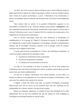 Cet outil qui a fait ses preuves dans de nombreux pays et dont l’efficacité réside en
grande partie dans la capacité des entités économiques à utiliser ce qui est considéré comme
étant « l’arme de la guerre économique », à savoir l’information et les connaissances, a
permis à de nombreux pays de construire une économie forte et de réussir un développement
certain.
Nous sommes dans un univers où la quantité d’information augmente et son
accessibilité se complexifie, ce qui nécessite l’adoption d’une attitude « anticipatrice » par
une exploitation permanente des informations: actuellement, l’enjeu majeur ne consiste plus à
collecter l’information mais à savoir l’exploiter afin d’en constituer des connaissances, d’où
l’apparition de l’économie de la connaissance.
Face au contexte économique actuel (les crises financières et économiques, la
mondialisation) et vu le passage de l’Algérie à l’économie de marché, il est indispensable,
voir impératif de se doter d’outils managériaux et économiques offensifs et protectionnistes
efficaces afin de développer l’économie nationale et de la protéger contre les menaces
extérieures qui la frappent de plein fouet.
L’un des outils les plus recommandés est « l’arme » de l’intelligence économique : Il
s’agit d’un système composé de trois principaux volets :
•

la production d’informations utiles et pertinentes

•

la protection du patrimoine immatériel

•

et l’influence de l’environnement en sa faveur.

La veille est l’axe principal et de base du système car c’est le volet productif de
l’information alors toute entité économique doit veiller à sa maîtrise avant de passer aux deux
autres volets, qui restent complémentaires.
Au cœur de ce système, l’information est la matière première, on doit veiller à sa
création, sa maîtrise et son exploitation car il ne suffit plus de disposer d’informations, il faut
aussi savoir les exploiter à bon escient et les sécuriser.
L’Algérie a fourni des efforts pour bâtir un système d’intelligence économique
efficient pour qu’il soit au service de son économie mais cela reste insuffisant car les
indispensables de ce fameux système n’ont pas été mis en place.
Quant aux entreprises algériennes, la majorité d’entre elles pratiquent de la veille
implicitement mais ça reste très insuffisant tant que des cellules de veille stratégique et
d’intelligence économique formelles ne sont pas créées.

 