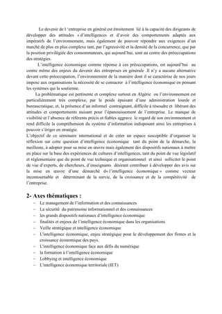 Le devenir de l ‘entreprise en général est étroitement lié à la capacité des dirigeants de
développer des attitudes « d’intelligences et d’avoir des comportements adaptés aux
impératifs de l’environnement, mais également de pouvoir répondre aux exigences d’un
marché de plus en plus complexe tant, par l’agressivité et la densité de la concurrence, que par
la position privilégiée des consommateurs, qui aujourd’hui, sont au centre des préoccupations
des stratégies.
L’intelligence économique comme réponse à ces préoccupations, est aujourd’hui au
centre même des enjeux du devenir des entreprises en générale .Il n’y a aucune alternative
devant cette préoccupation, l’environnement de la manière dont il se caractérise de nos jours
impose aux organisations la nécessité de se consacrer à l’intelligence économique en pensant
les systèmes qui la soutienne.
La problématique est pertinente et complexe surtout en Algérie ou l’environnement est
particulièrement très complexe, par le poids épuisant d’une administration lourde et
bureaucratique, et, la présence d’un informel contraignant, difficile à résoudre et libérant des
attitudes et comportements nuisant pour l’épanouissement de l’entreprise. Le manque de
visibilité et l’absence de référents précis et fiables aggrave le regard de son environnement et
rend difficile la compréhension du système d’information indisposant ainsi les entreprises à
pouvoir s’ériger en stratégie.
L’objectif de ce séminaire international et de créer un espace susceptible d‘organiser la
réflexion sur cette question d’intelligence économique tant du point de la démarche, la
meilleure, à adopter pour sa mise en œuvre mais également des dispositifs nationaux à mettre
en place sur la base des expériences de cultures d’intelligences, tant du point de vue législatif
et réglementaire que du point de vue technique et organisationnel et ainsi solliciter le point
de vue d’experts, de chercheurs, d’enseignants désirant contribuer à développer des avis sur
la mise en œuvre d’une démarché d« l’intelligence économique » comme vecteur
incontournable et déterminant de la survie, de la croissance et de la compétitivité de
l’entreprise.

2- Axes thématiques :
−
−
−
−
−
−
−
−
−
−

Le management de l’information et des connaissances
La sécurité du patrimoine informationnel et des connaissances
les grands dispositifs nationaux d’intelligence économique
finalités et enjeux de l’intelligence économique dans les organisations
Veille stratégique et intelligence économique
L'intelligence économique, enjeu stratégique pour le développement des firmes et la
croissance économique des pays.
L'intelligence économique face aux défis du numérique
la formation à l’intelligence économique
Lobbying et intelligence économique
L'intelligence économique territoriale (IET)

 