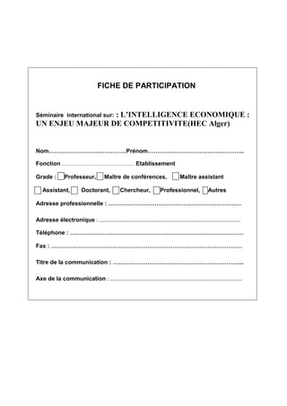 FICHE DE PARTICIPATION

: L’INTELLIGENCE ECONOMIQUE :
UN ENJEU MAJEUR DE COMPETITIVITE(HEC Alger)

Séminaire international sur:

Nom

. Prénom

Fonction
Grade :

.

Professeur,

Assistant,

..

Etablissement

Maître de conférences,

Doctorant,

Chercheur,

Maître assistant

Professionnel,

Autres

Adresse professionnelle :
Adresse électronique : …………………………………………………………………………………………….
Téléphone :
Fax :
Titre de la communication :

..

…

Axe de la communication : ………………………………………………………………………………………

 