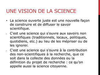 UNE VISION DE LA SCIENCE
• La science ouverte juste est une nouvelle façon
de construire et de diffuser le savoir
scientifique.
• C'est une science qui s'ouvre aux savoirs non
scientifiques (traditionnels, locaux, politiques,
quotidiens, etc.) au lieu de les mépriser ou de
les ignorer.
• C'est une science qui s'ouvre à la contribution
des non-scientifiques à la recherche, que ce
soit dans la collecte des données ou la
définition du projet de recherche : ce qu’on
appelle aussi la science citoyenne.
 