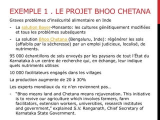 EXEMPLE 1 . LE PROJET BHOO CHETANA
Graves problèmes d’insécurité alimentaire en Inde
- La solution Bayer-Monsanto: les cultures génétiquement modifiées
et tous les problèmes subséquents
- La solution Bhoo Chetana (Bengaluru, Inde): régénérer les sols
(affaiblis par la sécheresse) par un emploi judicieux, localisé, de
nutriments.
95 000 échantillons de sols envoyés par les paysans de tout l’État du
Karnataka à un centre de recherche qui, en échange, leur indique
quels nutriments utiliser.
10 000 facilitateurs engagés dans les villages
La production augmente de 20 à 30%
Les experts mondiaux du riz n’en reviennent pas…
- “Bhoo means land and Chetana means rejuvenation. This initiative
is to revive our agriculture which involves farmers, farm
facilitators, extension workers, universities, research institutes
and government,” explained S.V. Ranganath, Chief Secretary of
Karnataka State Government.
 