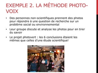 EXEMPLE 2. LA MÉTHODE PHOTO-
VOIX
• Des personnes non-scientifiques prennent des photos
pour répondre à une question de recherche sur un
problème social ou environnemental
• Leur groupe discute et analyse les photos pour en tirer
du savoir
• Le projet photovert : les 6 conclusions étaient les
mêmes que celles d’une étude scientifique!
 