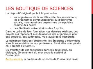LES BOUTIQUE DE SCIENCES
Un dispositif original qui fait le pont entre
- les organismes de la société civile, les associations,
les organismes communautaires ou d’économie
sociale, mais aussi des organismes para-publics
comme des écoles
- Les étudiants universitaires des 3 cycles
Dans le cadre de leur formation, ces derniers réalisent des
projets qui répondent aux demandes des organismes pour
des produits, des synthèses, mais aussi de la recherche.
La demande vient de l’organisme, les étudiants y répondent
sous la supervision de leur professeur. Ils et elles sont payés
en « crédits d’études ».
Du transfert de connaissances dans les deux sens, du
dialogue, ébranlement du mur entre la société et
l’université.
Accès savoirs, la boutique de sciences de l’Université Laval
 