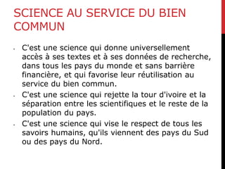 SCIENCE AU SERVICE DU BIEN
COMMUN
• C'est une science qui donne universellement
accès à ses textes et à ses données de recherche,
dans tous les pays du monde et sans barrière
financière, et qui favorise leur réutilisation au
service du bien commun.
• C'est une science qui rejette la tour d'ivoire et la
séparation entre les scientifiques et le reste de la
population du pays.
• C'est une science qui vise le respect de tous les
savoirs humains, qu'ils viennent des pays du Sud
ou des pays du Nord.
 