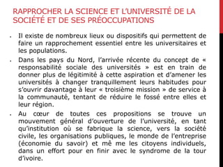 RAPPROCHER LA SCIENCE ET L’UNIVERSITÉ DE LA
SOCIÉTÉ ET DE SES PRÉOCCUPATIONS
 Il existe de nombreux lieux ou dispositifs qui permettent de
faire un rapprochement essentiel entre les universitaires et
les populations.
 Dans les pays du Nord, l’arrivée récente du concept de «
responsabilité sociale des universités » est en train de
donner plus de légitimité à cette aspiration et d’amener les
universités à changer tranquillement leurs habitudes pour
s’ouvrir davantage à leur « troisième mission » de service à
la communauté, tentant de réduire le fossé entre elles et
leur région.
 Au cœur de toutes ces propositions se trouve un
mouvement général d’ouverture de l’université, en tant
qu’institution où se fabrique la science, vers la société
civile, les organisations publiques, le monde de l’entreprise
(économie du savoir) et mê me les citoyens individuels,
dans un effort pour en finir avec le syndrome de la tour
d’ivoire.
 