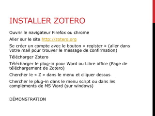 INSTALLER ZOTERO
Ouvrir le navigateur Firefox ou chrome
Aller sur le site http://zotero.org
Se créer un compte avec le bouton « register » (aller dans
votre mail pour trouver le message de confirmation)
Télécharger Zotero
Télécharger le plug-in pour Word ou Libre office (Page de
téléchargement de Zotero)
Chercher le « Z » dans le menu et cliquer dessus
Chercher le plug-in dans le menu script ou dans les
compléments de MS Word (sur windows)
DÉMONSTRATION
 