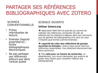 PARTAGER SES RÉFÉRENCES
BIBLIOGRAPHIQUES AVEC ZOTERO
SCIENCE
CONVENTIONNELLE
• Fiches
individuelles de
lecture
• Endnote (logiciel
propriétaire) :
fiches
bibliographiques
électroniques
• Ne pas partager
ses références
ailleurs que dans
l’article publié
SCIENCE OUVERTE
Utiliser Zotero.org
 Application Web libre et gratuite qui permet de
collecter des références, d’importer les pdf, de
sélectionner les citations à déposer dans son manuscrit,
puis de générer les bibliographies d’un seul clic sous
n’importe quel format (comme Endnote)
 capacité de créer des collections de groupe
ouvertes ou fermées : chacun peut puiser dans les
références rassemblées. Ces collections deviennent des
biens communs!
 Très utile pour un Centre de recherche, un
département, une revue (demander aux auteurs de
puiser dans Zotero pour simplifier l’édition des
bibliographies)
 