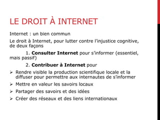 LE DROIT À INTERNET
Internet : un bien commun
Le droit à Internet, pour lutter contre l’injustice cognitive,
de deux façons
1. Consulter Internet pour s’informer (essentiel,
mais passif)
2. Contribuer à Internet pour
 Rendre visible la production scientifique locale et la
diffuser pour permettre aux internautes de s’informer
 Mettre en valeur les savoirs locaux
 Partager des savoirs et des idées
 Créer des réseaux et des liens internationaux
 