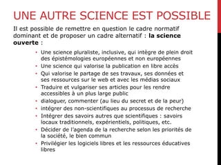 UNE AUTRE SCIENCE EST POSSIBLE
Il est possible de remettre en question le cadre normatif
dominant et de proposer un cadre alternatif : la science
ouverte :
• Une science pluraliste, inclusive, qui intègre de plein droit
des épistémologies européennes et non européennes
• Une science qui valorise la publication en libre accès
• Qui valorise le partage de ses travaux, ses données et
ses ressources sur le web et avec les médias sociaux
• Traduire et vulgariser ses articles pour les rendre
accessibles à un plus large public
• dialoguer, commenter (au lieu du secret et de la peur)
• intégrer des non-scientifiques au processus de recherche
• Intégrer des savoirs autres que scientifiques : savoirs
locaux traditionnels, expérientiels, politiques, etc.
• Décider de l’agenda de la recherche selon les priorités de
la société, le bien commun
• Privilégier les logiciels libres et les ressources éducatives
libres
 