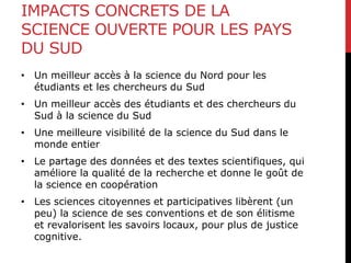 IMPACTS CONCRETS DE LA
SCIENCE OUVERTE POUR LES PAYS
DU SUD
• Un meilleur accès à la science du Nord pour les
étudiants et les chercheurs du Sud
• Un meilleur accès des étudiants et des chercheurs du
Sud à la science du Sud
• Une meilleure visibilité de la science du Sud dans le
monde entier
• Le partage des données et des textes scientifiques, qui
améliore la qualité de la recherche et donne le goût de
la science en coopération
• Les sciences citoyennes et participatives libèrent (un
peu) la science de ses conventions et de son élitisme
et revalorisent les savoirs locaux, pour plus de justice
cognitive.
 