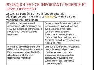 POURQUOI EST-CE IMPORTANT? SCIENCE ET
DÉVELOPPEMENT
La science peut être un outil fondamental du
développement – (voir le site Sci-dev), mais de deux
manières très différentes.
Priorité au développement
économique, à la croissance du
PIB, aux échanges marchands, à
l’exploitation des ressources
naturelles
Science orientée vers innovation
technologique, mondialisée, liée
aux entreprises = modèle
dominant de la science,
économie du savoir, science
comme outil économique : les
étudiants du sud reproduisent ce
modèle aliénant
Priorité au développement local
défini selon les priorités locales, à
l’empowerment des collectivités,
à l’autonomie et à la non-
dépendance mondiale
Une autre science est nécessaire!
Une science qui répond aux
priorités locales, avec des
chercheurs connectés à leur
société, qui développe leur
confiance en eux: la science
ouverte engagée
 