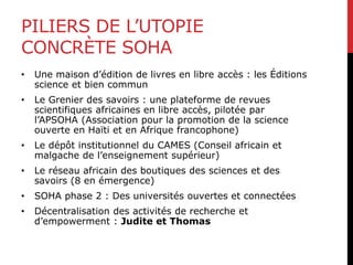 PILIERS DE L’UTOPIE
CONCRÈTE SOHA
• Une maison d’édition de livres en libre accès : les Éditions
science et bien commun
• Le Grenier des savoirs : une plateforme de revues
scientifiques africaines en libre accès, pilotée par
l’APSOHA (Association pour la promotion de la science
ouverte en Haïti et en Afrique francophone)
• Le dépôt institutionnel du CAMES (Conseil africain et
malgache de l’enseignement supérieur)
• Le réseau africain des boutiques des sciences et des
savoirs (8 en émergence)
• SOHA phase 2 : Des universités ouvertes et connectées
• Décentralisation des activités de recherche et
d’empowerment : Judite et Thomas
 