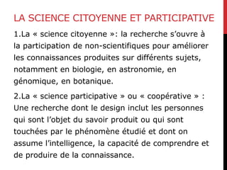 LA SCIENCE CITOYENNE ET PARTICIPATIVE
1.La « science citoyenne »: la recherche s’ouvre à
la participation de non-scientifiques pour améliorer
les connaissances produites sur différents sujets,
notamment en biologie, en astronomie, en
génomique, en botanique.
2.La « science participative » ou « coopérative » :
Une recherche dont le design inclut les personnes
qui sont l’objet du savoir produit ou qui sont
touchées par le phénomène étudié et dont on
assume l’intelligence, la capacité de comprendre et
de produire de la connaissance.
 