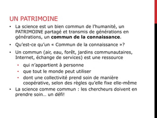 UN PATRIMOINE
• La science est un bien commun de l’humanité, un
PATRIMOINE partagé et transmis de générations en
générations, un commun de la connaissance.
• Qu’est-ce qu’un « Commun de la connaissance »?
• Un commun (air, eau, forêt, jardins communautaires,
Internet, échange de services) est une ressource
• qui n’appartient à personne
• que tout le monde peut utiliser
• dont une collectivité prend soin de manière
coopérative, selon des règles qu’elle fixe elle-même
• La science comme commun : les chercheurs doivent en
prendre soin… un défi!
 