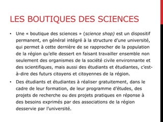 LES BOUTIQUES DES SCIENCES
• Une « boutique des sciences » (science shop) est un dispositif
permanent, en général intégré à la structure d’une université,
qui permet à cette dernière de se rapprocher de la population
de la région qu’elle dessert en faisant travailler ensemble non
seulement des organismes de la société civile environnante et
des scientifiques, mais aussi des étudiants et étudiantes, c’est-
à-dire des futurs citoyens et citoyennes de la région.
• Des étudiants et étudiantes à réaliser gratuitement, dans le
cadre de leur formation, de leur programme d’études, des
projets de recherche ou des projets pratiques en réponse à
des besoins exprimés par des associations de la région
desservie par l’université.
 