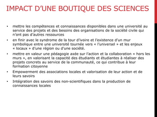 IMPACT D’UNE BOUTIQUE DES SCIENCES
• mettre les compétences et connaissances disponibles dans une université au
service des projets et des besoins des organisations de la société civile qui
n’ont pas d’autres ressources
• en finir avec le syndrome de la tour d’ivoire et l’existence d’un mur
symbolique entre une université tournée vers « l’universel » et les enjeux
« locaux » d’une région ou d’une société.
• mettre en valeur une pédagogie axée sur l’action et la collaboration « hors les
murs », en valorisant la capacité des étudiants et étudiantes à réaliser des
projets concrets au service de la communauté, ce qui contribue à leur
formation citoyenne
• Empowerment des associations locales et valorisation de leur action et de
leurs savoirs
• Intégration des savoirs des non-scientifiques dans la production de
connaissances locales
 