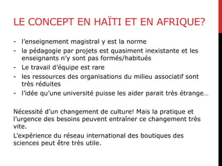 LE CONCEPT EN HAÏTI ET EN AFRIQUE?
- l’enseignement magistral y est la norme
- la pédagogie par projets est quasiment inexistante et les
enseignants n’y sont pas formés/habitués
- Le travail d’équipe est rare
- les ressources des organisations du milieu associatif sont
très réduites
- l’idée qu’une université puisse les aider parait très étrange…
Nécessité d’un changement de culture! Mais la pratique et
l’urgence des besoins peuvent entraîner ce changement très
vite.
L’expérience du réseau international des boutiques des
sciences peut être très utile.
 