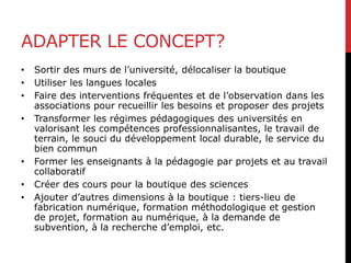 ADAPTER LE CONCEPT?
• Sortir des murs de l’université, délocaliser la boutique
• Utiliser les langues locales
• Faire des interventions fréquentes et de l’observation dans les
associations pour recueillir les besoins et proposer des projets
• Transformer les régimes pédagogiques des universités en
valorisant les compétences professionnalisantes, le travail de
terrain, le souci du développement local durable, le service du
bien commun
• Former les enseignants à la pédagogie par projets et au travail
collaboratif
• Créer des cours pour la boutique des sciences
• Ajouter d’autres dimensions à la boutique : tiers-lieu de
fabrication numérique, formation méthodologique et gestion
de projet, formation au numérique, à la demande de
subvention, à la recherche d’emploi, etc.
 
