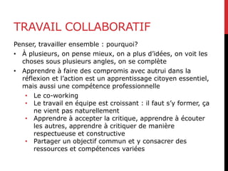 TRAVAIL COLLABORATIF
Penser, travailler ensemble : pourquoi?
• À plusieurs, on pense mieux, on a plus d’idées, on voit les
choses sous plusieurs angles, on se complète
• Apprendre à faire des compromis avec autrui dans la
réflexion et l’action est un apprentissage citoyen essentiel,
mais aussi une compétence professionnelle
• Le co-working
• Le travail en équipe est croissant : il faut s’y former, ça
ne vient pas naturellement
• Apprendre à accepter la critique, apprendre à écouter
les autres, apprendre à critiquer de manière
respectueuse et constructive
• Partager un objectif commun et y consacrer des
ressources et compétences variées
 