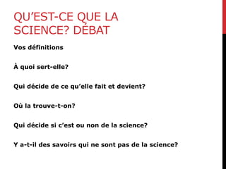 QU’EST-CE QUE LA
SCIENCE? DÉBAT
Vos définitions
À quoi sert-elle?
Qui décide de ce qu’elle fait et devient?
Où la trouve-t-on?
Qui décide si c’est ou non de la science?
Y a-t-il des savoirs qui ne sont pas de la science?
 