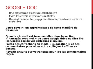 GOOGLE DOC
• Une plateforme d’écriture collaborative
• Évite les envois et versions multiples
• On peut commenter, suggérer, discuter, construire un texte
ensemble
Votre devoir : un apprentissage de cette manière de
travailler
Quand ce travail est terminé, allez dans la section
« Partagés avec moi » de votre Google drive et allez lire
les Google doc de vos collègues d’équipe.
Faites des corrections en mode « suggestion » et des
commentaires pour aider votre collègue à affiner sa
pensée.
Revenir ensuite sur votre texte pour lire les commentaires
reçus.
 