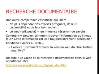 RECHERCHE DOCUMENTAIRE
Une autre compétence essentielle qui libère
• Ne plus dépendre des experts arrogants, de leur
disponibilité et de leur bon vouloir…
• Le web (Wikipédia) = un immense réservoir de savoirs
Comment y circuler, comment trouver l’information qu’il nous
faut? Cette information est-elle toujours librement accessible?
Condition : Accès au web...
• Exercice : comment trouver la version web du libre Justice
cognitive?
Un outil : Le Guide de la recherche documentaire dans le web
scientifique libre
http://www.projetsoha.org/?page_id=1040
 