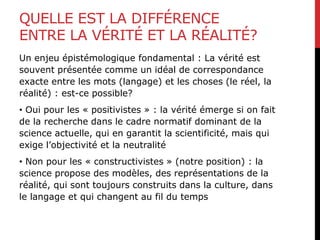 QUELLE EST LA DIFFÉRENCE
ENTRE LA VÉRITÉ ET LA RÉALITÉ?
Un enjeu épistémologique fondamental : La vérité est
souvent présentée comme un idéal de correspondance
exacte entre les mots (langage) et les choses (le réel, la
réalité) : est-ce possible?
• Oui pour les « positivistes » : la vérité émerge si on fait
de la recherche dans le cadre normatif dominant de la
science actuelle, qui en garantit la scientificité, mais qui
exige l’objectivité et la neutralité
• Non pour les « constructivistes » (notre position) : la
science propose des modèles, des représentations de la
réalité, qui sont toujours construits dans la culture, dans
le langage et qui changent au fil du temps
 