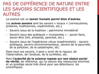 PAS DE DIFFÉRENCE DE NATURE ENTRE
LES SAVOIRS SCIENTIFIQUES ET LES
AUTRES
La science est un savoir humain parmi bien d’autres.
Les autres savoirs sont les savoirs « locaux » (vernaculaires,
profanes, traditionnels, expérientiels, etc.)
- Savoirs issus de la tradition : patrimoine immatériel
- Savoirs issus des pratiques « incorporées » : savoir-faire,
savoir-être (Art, artisanat, parental, etc.)
- Savoirs issus de l’expérience vécue (expérientiels) : savoirs
politiques, savoirs environnementaux, savoirs de la pauvreté,
de la pollution, de la catastrophe, etc.
Dans tous ces savoirs, il peut y avoir de la rigueur, de
l’observation, de l’analyse, de la synthèse, etc.
Mais l’autorité de la science repose sur son statut social
de vérité, de référence, qui lui assure des ressources énormes
et un prestige social très élevé pour ses détenteurs, les
scientifiques.
 