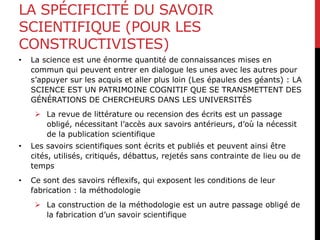 LA SPÉCIFICITÉ DU SAVOIR
SCIENTIFIQUE (POUR LES
CONSTRUCTIVISTES)
• La science est une énorme quantité de connaissances mises en
commun qui peuvent entrer en dialogue les unes avec les autres pour
s’appuyer sur les acquis et aller plus loin (Les épaules des géants) : LA
SCIENCE EST UN PATRIMOINE COGNITIF QUE SE TRANSMETTENT DES
GÉNÉRATIONS DE CHERCHEURS DANS LES UNIVERSITÉS
 La revue de littérature ou recension des écrits est un passage
obligé, nécessitant l’accès aux savoirs antérieurs, d’où la nécessit
de la publication scientifique
• Les savoirs scientifiques sont écrits et publiés et peuvent ainsi être
cités, utilisés, critiqués, débattus, rejetés sans contrainte de lieu ou de
temps
• Ce sont des savoirs réflexifs, qui exposent les conditions de leur
fabrication : la méthodologie
 La construction de la méthodologie est un autre passage obligé de
la fabrication d’un savoir scientifique
 