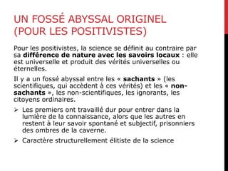UN FOSSÉ ABYSSAL ORIGINEL
(POUR LES POSITIVISTES)
Pour les positivistes, la science se définit au contraire par
sa différence de nature avec les savoirs locaux : elle
est universelle et produit des vérités universelles ou
éternelles.
Il y a un fossé abyssal entre les « sachants » (les
scientifiques, qui accèdent à ces vérités) et les « non-
sachants », les non-scientifiques, les ignorants, les
citoyens ordinaires.
 Les premiers ont travaillé dur pour entrer dans la
lumière de la connaissance, alors que les autres en
restent à leur savoir spontané et subjectif, prisonniers
des ombres de la caverne.
 Caractère structurellement élitiste de la science
 
