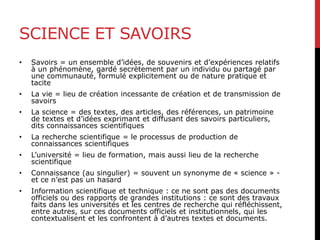 SCIENCE ET SAVOIRS
• Savoirs = un ensemble d’idées, de souvenirs et d’expériences relatifs
à un phénomène, gardé secrètement par un individu ou partagé par
une communauté, formulé explicitement ou de nature pratique et
tacite
• La vie = lieu de création incessante de création et de transmission de
savoirs
• La science = des textes, des articles, des références, un patrimoine
de textes et d’idées exprimant et diffusant des savoirs particuliers,
dits connaissances scientifiques
• La recherche scientifique = le processus de production de
connaissances scientifiques
• L’université = lieu de formation, mais aussi lieu de la recherche
scientifique
• Connaissance (au singulier) = souvent un synonyme de « science » -
et ce n’est pas un hasard
• Information scientifique et technique : ce ne sont pas des documents
officiels ou des rapports de grandes institutions : ce sont des travaux
faits dans les universités et les centres de recherche qui réfléchissent,
entre autres, sur ces documents officiels et institutionnels, qui les
contextualisent et les confrontent à d’autres textes et documents.
 