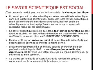 LE SAVOIR SCIENTIFIQUE EST SOCIAL
C’est un savoir produit par une institution sociale : le champ scientifique.
 Un savoir produit par des scientifiques, selon une méthode scientifique,
dans des institutions scientifiques, publié dans des revues scientifiques,
selon des conventions d’écriture scientifique, pour un public de
scientifiques (et autres) qui présente les traces du processus de
recherche mené par les scientifiques
 Ce savoir scientifique n’existe que dans des formes concrètes qui sont
toujours situées : un article dans une revue, un chapitre d’un livre, une
conférence, un cours, etc.: les PUBLICATIONS SCIENTIFIQUES
 Il est orienté par un cadre normatif et des critères de scientificité qui
départagent la (bonne) science de la moins bonne.
 Il est intrinsèquement lié à un métier, celui de chercheur, qui s’est
professionnalisé depuis 1945. La carrière professionnelle des
chercheurs est devenue une valeur majeure du champ scientifique, au
détriment du bien commun.
 Ce champ est l’objet de contestations et de remises en question,
notamment par le mouvement de la science ouverte.
 