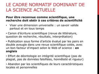 LE CADRE NORMATIF DOMINANT DE
LA SCIENCE ACTUELLE
Pour être reconnue comme scientifique, une
recherche doit obéir à ces critères de scientificité
• Viser une dimension universelle : un savoir valide
partout et en tous temps
• Canon d’écriture scientifique (revue de littérature,
question de recherche, résultats, interprétation)
• Publication sous forme d’article évalué par les pairs en
double aveugle dans une revue scientifique cotée, avec
un bon facteur d’impact selon le Web of science : en
anglais
• Effort de déontologie en intégrité scientifique (pas de
plagiat, pas de données falsifiées, honnêteté et rigueur)
• Abandon par les scientifiques de leurs caractéristiques
locales et personnelles
 