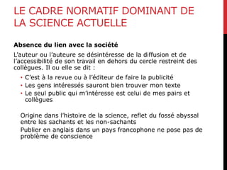 LE CADRE NORMATIF DOMINANT DE
LA SCIENCE ACTUELLE
Absence du lien avec la société
L’auteur ou l’auteure se désintéresse de la diffusion et de
l’accessibilité de son travail en dehors du cercle restreint des
collègues. Il ou elle se dit :
• C’est à la revue ou à l’éditeur de faire la publicité
• Les gens intéressés sauront bien trouver mon texte
• Le seul public qui m’intéresse est celui de mes pairs et
collègues
Origine dans l’histoire de la science, reflet du fossé abyssal
entre les sachants et les non-sachants
Publier en anglais dans un pays francophone ne pose pas de
problème de conscience
 
