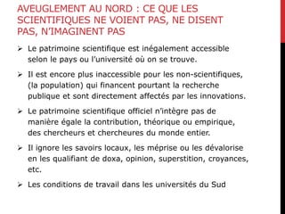 AVEUGLEMENT AU NORD : CE QUE LES
SCIENTIFIQUES NE VOIENT PAS, NE DISENT
PAS, N’IMAGINENT PAS
 Le patrimoine scientifique est inégalement accessible
selon le pays ou l’université où on se trouve.
 Il est encore plus inaccessible pour les non-scientifiques,
(la population) qui financent pourtant la recherche
publique et sont directement affectés par les innovations.
 Le patrimoine scientifique officiel n’intègre pas de
manière égale la contribution, théorique ou empirique,
des chercheurs et chercheures du monde entier.
 Il ignore les savoirs locaux, les méprise ou les dévalorise
en les qualifiant de doxa, opinion, superstition, croyances,
etc.
 Les conditions de travail dans les universités du Sud
 
