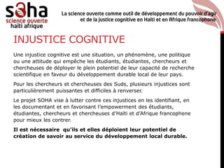 INJUSTICE COGNITIVE
Une injustice cognitive est une situation, un phénomène, une politique
ou une attitude qui empêche les étudiants, étudiantes, chercheurs et
chercheuses de déployer le plein potentiel de leur capacité de recherche
scientifique en faveur du développement durable local de leur pays.
Pour les chercheurs et chercheuses des Suds, plusieurs injustices sont
particulièrement puissantes et difficiles à renverser.
Le projet SOHA vise à lutter contre ces injustices en les identifiant, en
les documentant et en favorisant l’empowerment des étudiants,
étudiantes, chercheurs et chercheuses d’Haïti et d’Afrique francophone
pour mieux les contrer.
Il est nécessaire qu’ils et elles déploient leur potentiel de
création de savoir au service du développement local durable.
 