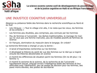 UNE INJUSTICE COGNITIVE UNIVERSELLE
Absence ou présence faible des femmes dans la recherche scientifique au Nord et
au Sud
• Lévi-Strauss : « Tout le village s’en alla, il ne resta que les vieux, les femmes
et les enfants »
• Les femmes peu étudiées, peu comprises, peu connues par les hommes
• Peu de femmes à l’université : les tâches traditionnelles, le mariage (le mari
qui ne veut pas une femme instruite), peu de modèles positifs de femmes de
science
• En français, domination du masculin dans le langage. En créole?
La recherche féministe a changé un peu la donne :
• A lancé d’importantes recherches sur les femmes
• A développé la théorie du point de vue des femmes sur le réel qui a inspiré
ensuite les théories décoloniales en science
• A montré les différences de situation parmi les femmes (On ne dit plus « la
femme »)
• A montré le sexisme de la science, de la recherche et de l’université :
harcèlement sexuel, préjugé envers l’intelligence faible des femmes et leur
difficultés avec l’abstraction, peu de postes de décision pour les femmes, des
paies moins élevées, des postes de secrétariat
 