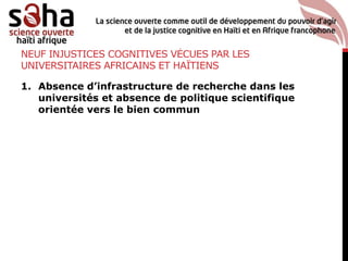 NEUF INJUSTICES COGNITIVES VÉCUES PAR LES
UNIVERSITAIRES AFRICAINS ET HAÏTIENS
1. Absence d’infrastructure de recherche dans les
universités et absence de politique scientifique
orientée vers le bien commun
 