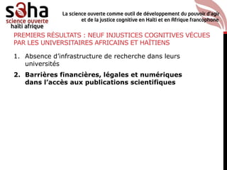 PREMIERS RÉSULTATS : NEUF INJUSTICES COGNITIVES VÉCUES
PAR LES UNIVERSITAIRES AFRICAINS ET HAÏTIENS
1. Absence d’infrastructure de recherche dans leurs
universités
2. Barrières financières, légales et numériques
dans l’accès aux publications scientifiques
 
