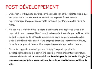POST-DÉVELOPPEMENT
• L’approche critique du développement (Escobar 2007) rejette l’idée que
les pays des Suds seraient en retard par rapport à une norme
prétendument idéale et inéluctable incarnée par l’histoire des pays du
Nord.
• Au lieu de la voir comme le signe d’un retard des pays des Suds par
rapport à une norme prétendument universelle incarnée par le Nord, elle
en fait le signe de la difficulté de certains pays ou communautés des
Suds à se développer selon leurs propres priorités, normes et valeurs,
dans leur langue et de manière respectueuse de leur milieu de vie.
• Cet autre type de « développement », qu’on peut appeler le
développement local ou communautaire, a l’immense intérêt d’inclure
comme allant de soi la nécessité de développer le pouvoir d’agir (ou
empowerment) des populations dans leur territoire ou milieu de
vie.
 