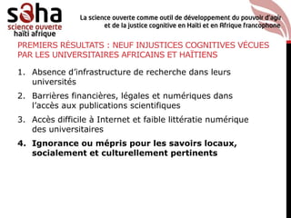 PREMIERS RÉSULTATS : NEUF INJUSTICES COGNITIVES VÉCUES
PAR LES UNIVERSITAIRES AFRICAINS ET HAÏTIENS
1. Absence d’infrastructure de recherche dans leurs
universités
2. Barrières financières, légales et numériques dans
l’accès aux publications scientifiques
3. Accès difficile à Internet et faible littératie numérique
des universitaires
4. Ignorance ou mépris pour les savoirs locaux,
socialement et culturellement pertinents
 
