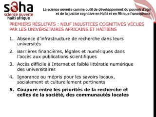 PREMIERS RÉSULTATS : NEUF INJUSTICES COGNITIVES VÉCUES
PAR LES UNIVERSITAIRES AFRICAINS ET HAÏTIENS
1. Absence d’infrastructure de recherche dans leurs
universités
2. Barrières financières, légales et numériques dans
l’accès aux publications scientifiques
3. Accès difficile à Internet et faible littératie numérique
des universitaires
4. Ignorance ou mépris pour les savoirs locaux,
socialement et culturellement pertinents
5. Coupure entre les priorités de la recherche et
celles de la société, des communautés locales
 