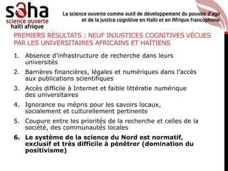 PREMIERS RÉSULTATS : NEUF INJUSTICES COGNITIVES VÉCUES
PAR LES UNIVERSITAIRES AFRICAINS ET HAÏTIENS
1. Absence d’infrastructure de recherche dans leurs
universités
2. Barrières financières, légales et numériques dans l’accès
aux publications scientifiques
3. Accès difficile à Internet et faible littératie numérique
des universitaires
4. Ignorance ou mépris pour les savoirs locaux,
socialement et culturellement pertinents
5. Coupure entre les priorités de la recherche et celles de la
société, des communautés locales
6. Le système de la science du Nord est normatif,
exclusif et très difficile à pénétrer (domination du
positivisme)
 