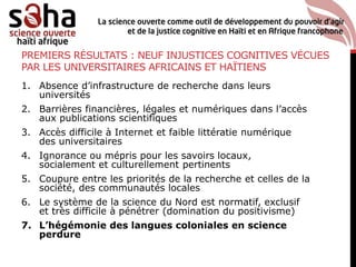 PREMIERS RÉSULTATS : NEUF INJUSTICES COGNITIVES VÉCUES
PAR LES UNIVERSITAIRES AFRICAINS ET HAÏTIENS
1. Absence d’infrastructure de recherche dans leurs
universités
2. Barrières financières, légales et numériques dans l’accès
aux publications scientifiques
3. Accès difficile à Internet et faible littératie numérique
des universitaires
4. Ignorance ou mépris pour les savoirs locaux,
socialement et culturellement pertinents
5. Coupure entre les priorités de la recherche et celles de la
société, des communautés locales
6. Le système de la science du Nord est normatif, exclusif
et très difficile à pénétrer (domination du positivisme)
7. L’hégémonie des langues coloniales en science
perdure
 