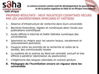 PREMIERS RÉSULTATS : NEUF INJUSTICES COGNITIVES VÉCUES
PAR LES UNIVERSITAIRES AFRICAINS ET HAÏTIENS
1. Absence d’infrastructure de recherche dans leurs universités
2. Barrières financières, légales et numériques dans l’accès aux
publications scientifiques
3. Accès difficile à Internet et faible littératie numérique des
universitaires
4. Ignorance ou mépris pour les savoirs locaux, socialement et
culturellement pertinents
5. Coupure entre les priorités de la recherche et celles de la
société, des communautés locales
6. Le système de la science du Nord est normatif, exclusif et très
difficile à pénétrer (domination du positivisme)
7. L’hégémonie des langues coloniales en science perdure
8. Pédagogie de l’humiliation encore en vigueur dans les
universités
 